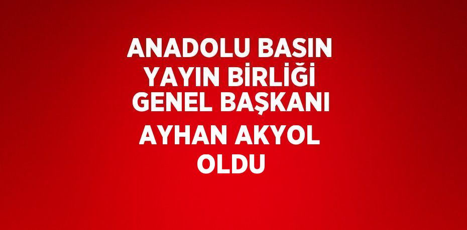 ANADOLU BASIN YAYIN BİRLİĞİ GENEL BAŞKANI AYHAN AKYOL OLDU