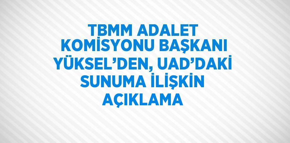 TBMM ADALET KOMİSYONU BAŞKANI YÜKSEL’DEN, UAD’DAKİ SUNUMA İLİŞKİN AÇIKLAMA