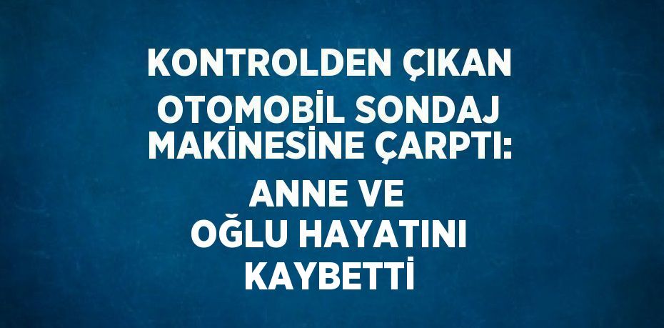 KONTROLDEN ÇIKAN OTOMOBİL SONDAJ MAKİNESİNE ÇARPTI: ANNE VE OĞLU HAYATINI KAYBETTİ