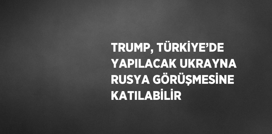 TRUMP, TÜRKİYE’DE YAPILACAK UKRAYNA RUSYA GÖRÜŞMESİNE KATILABİLİR