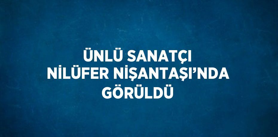 ÜNLÜ SANATÇI NİLÜFER NİŞANTAŞI’NDA GÖRÜLDÜ