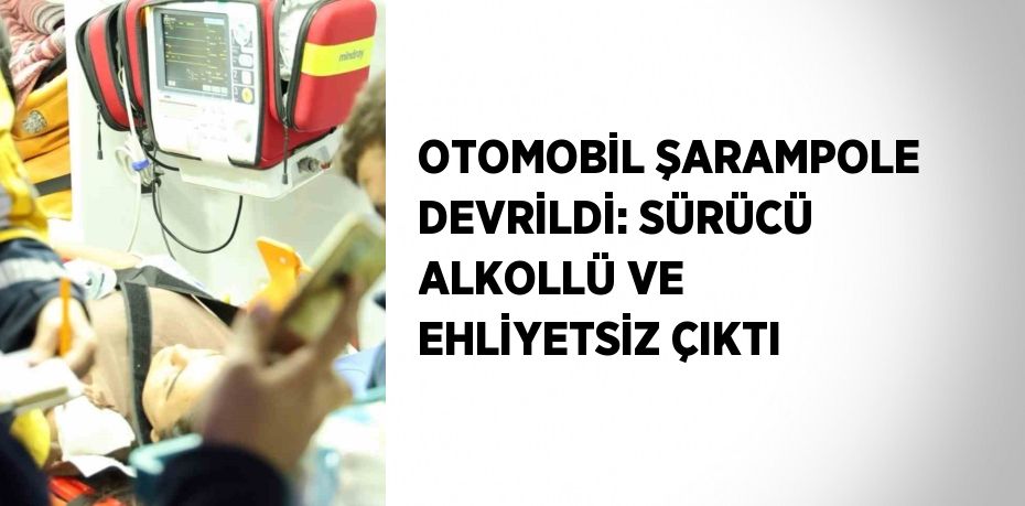 OTOMOBİL ŞARAMPOLE DEVRİLDİ: SÜRÜCÜ ALKOLLÜ VE EHLİYETSİZ ÇIKTI