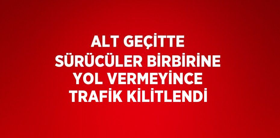 ALT GEÇİTTE SÜRÜCÜLER BİRBİRİNE YOL VERMEYİNCE TRAFİK KİLİTLENDİ