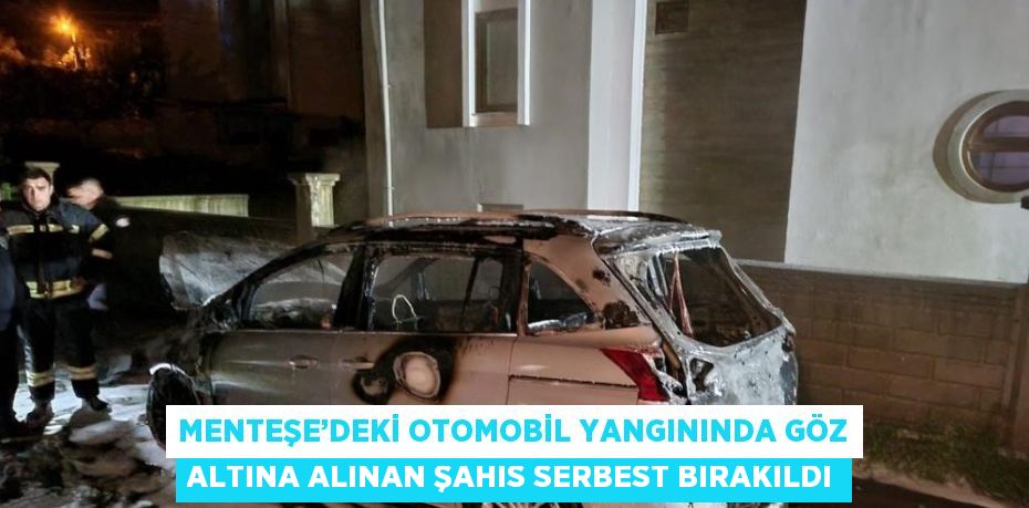 MENTEŞE’DEKİ OTOMOBİL YANGININDA GÖZ ALTINA ALINAN ŞAHIS SERBEST BIRAKILDI