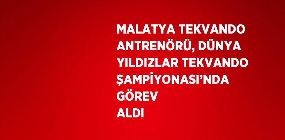 MALATYA TEKVANDO ANTRENÖRÜ, DÜNYA YILDIZLAR TEKVANDO ŞAMPİYONASI’NDA GÖREV ALDI