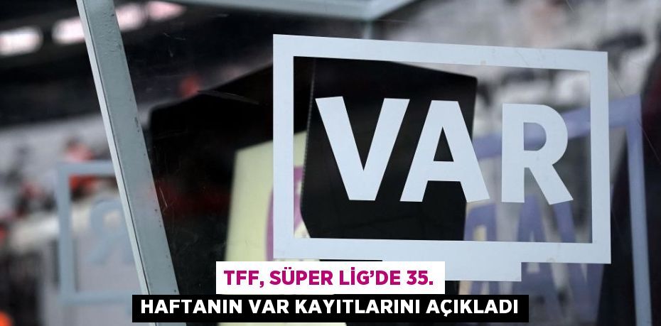 TFF, SÜPER LİG’DE 35. HAFTANIN VAR KAYITLARINI AÇIKLADI