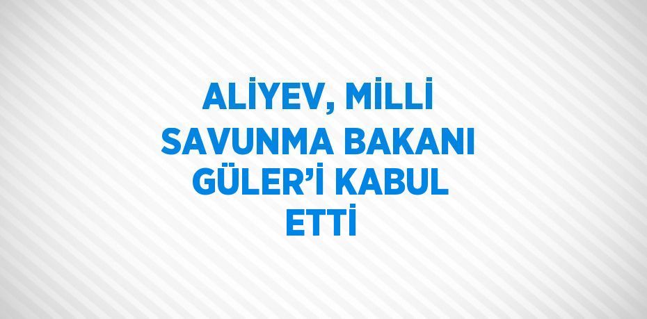 ALİYEV, MİLLİ SAVUNMA BAKANI GÜLER’İ KABUL ETTİ