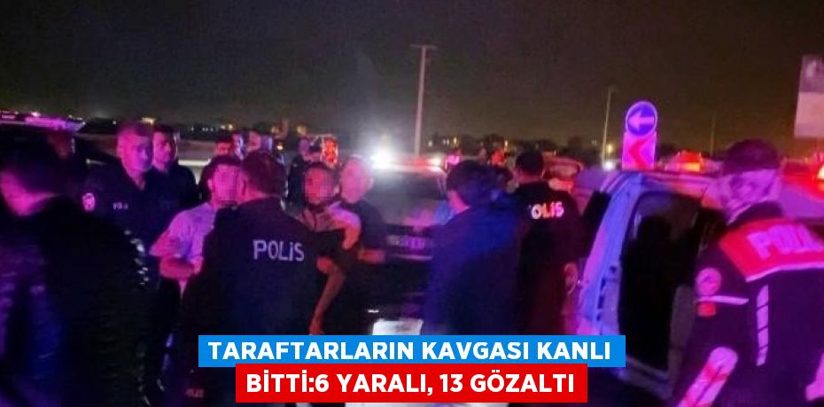 TARAFTARLARIN KAVGASI KANLI BİTTİ:6 YARALI, 13 GÖZALTI