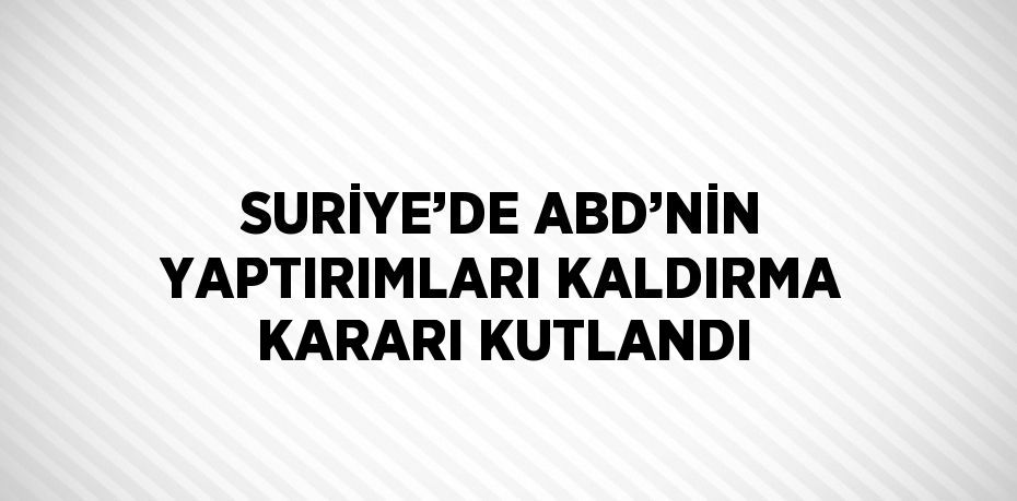 SURİYE’DE ABD’NİN YAPTIRIMLARI KALDIRMA KARARI KUTLANDI