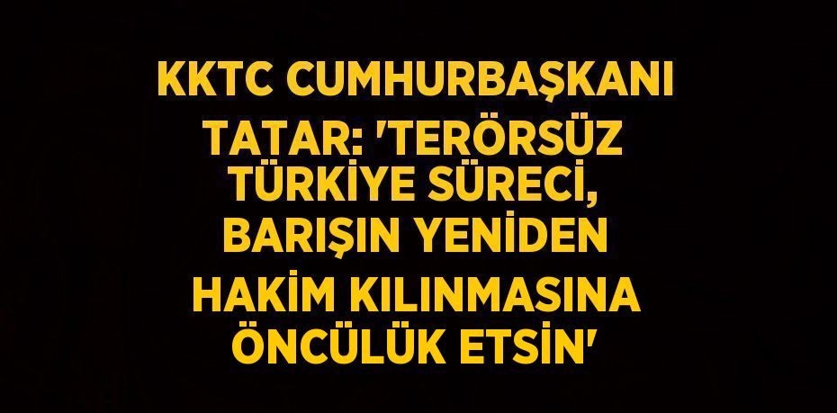 KKTC CUMHURBAŞKANI TATAR: 'TERÖRSÜZ TÜRKİYE SÜRECİ, BARIŞIN YENİDEN HAKİM KILINMASINA ÖNCÜLÜK ETSİN'