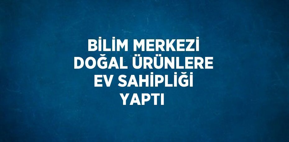 BİLİM MERKEZİ DOĞAL ÜRÜNLERE EV SAHİPLİĞİ YAPTI