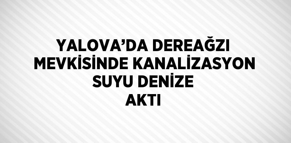 YALOVA’DA DEREAĞZI MEVKİSİNDE KANALİZASYON SUYU DENİZE AKTI