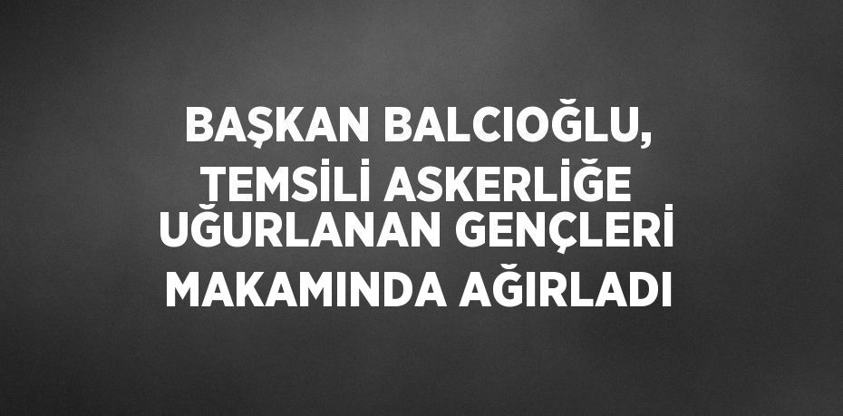 BAŞKAN BALCIOĞLU, TEMSİLİ ASKERLİĞE UĞURLANAN GENÇLERİ MAKAMINDA AĞIRLADI
