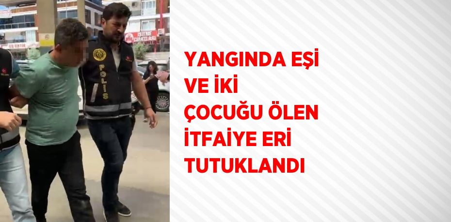 YANGINDA EŞİ VE İKİ ÇOCUĞU ÖLEN İTFAİYE ERİ TUTUKLANDI