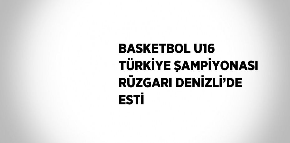 BASKETBOL U16 TÜRKİYE ŞAMPİYONASI RÜZGARI DENİZLİ’DE ESTİ