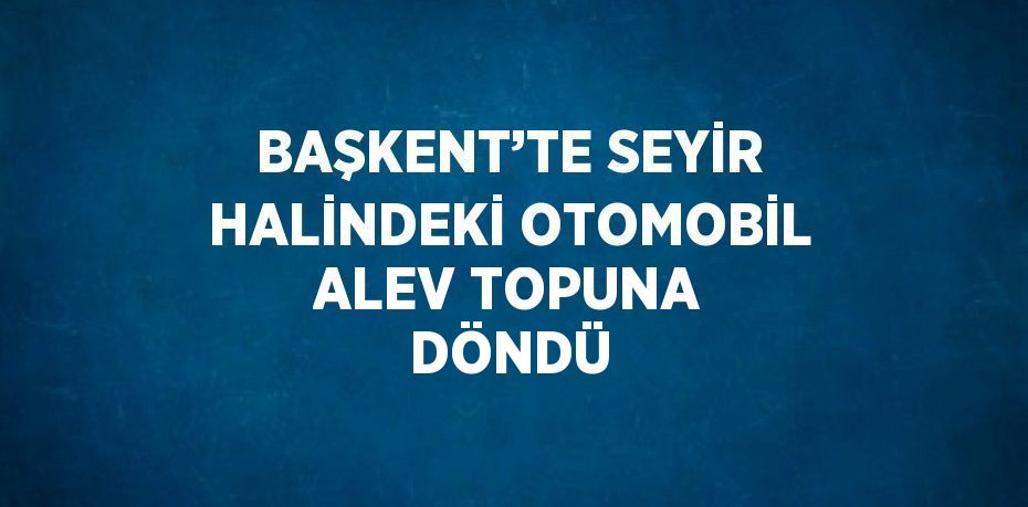 BAŞKENT’TE SEYİR HALİNDEKİ OTOMOBİL ALEV TOPUNA DÖNDÜ