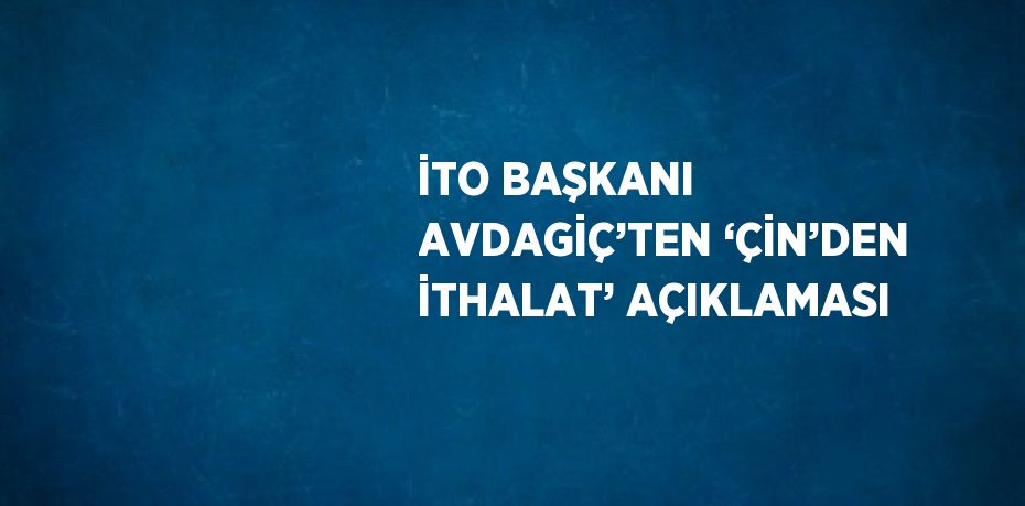 İTO BAŞKANI AVDAGİÇ’TEN ‘ÇİN’DEN İTHALAT’ AÇIKLAMASI