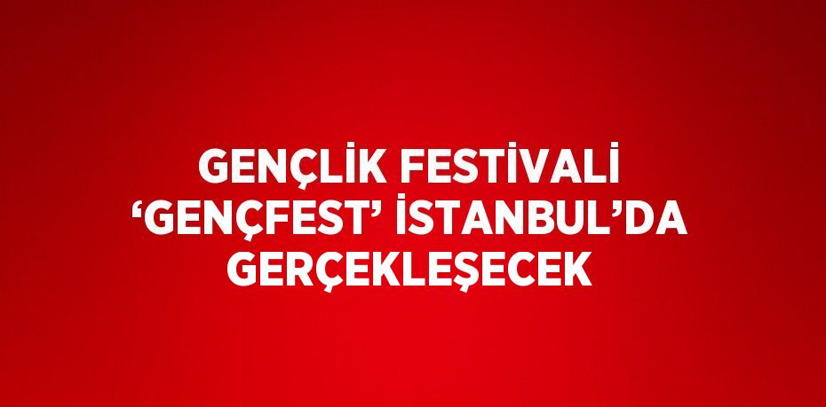 GENÇLİK FESTİVALİ ‘GENÇFEST’ İSTANBUL’DA GERÇEKLEŞECEK