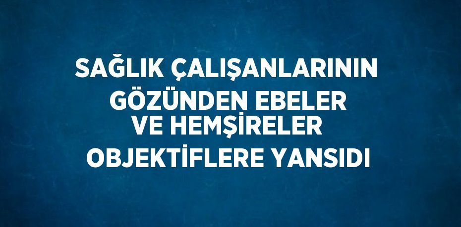 SAĞLIK ÇALIŞANLARININ GÖZÜNDEN EBELER VE HEMŞİRELER OBJEKTİFLERE YANSIDI