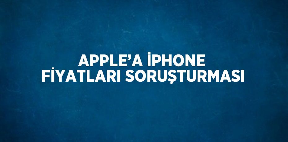 APPLE’A İPHONE FİYATLARI SORUŞTURMASI