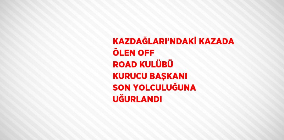 KAZDAĞLARI’NDAKİ KAZADA ÖLEN OFF ROAD KULÜBÜ KURUCU BAŞKANI SON YOLCULUĞUNA UĞURLANDI