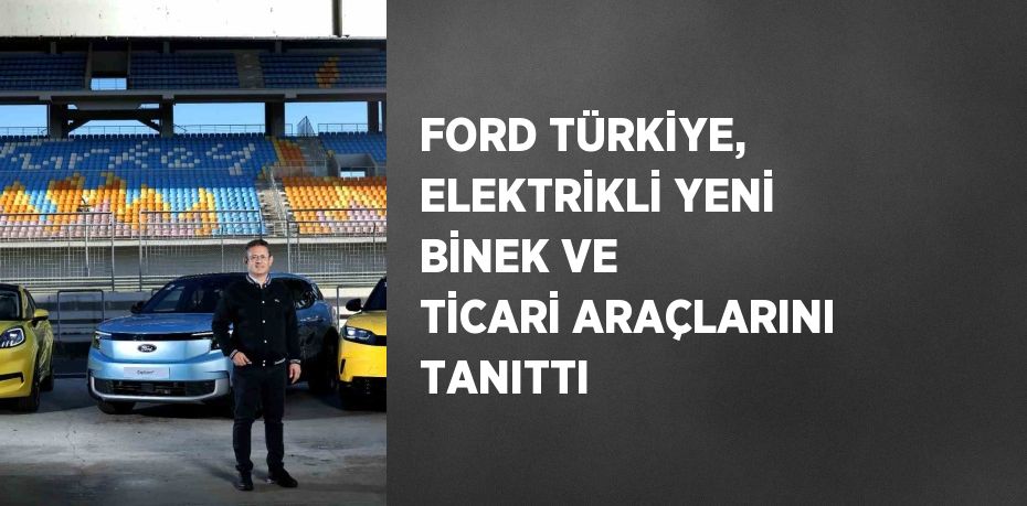 FORD TÜRKİYE, ELEKTRİKLİ YENİ BİNEK VE TİCARİ ARAÇLARINI TANITTI