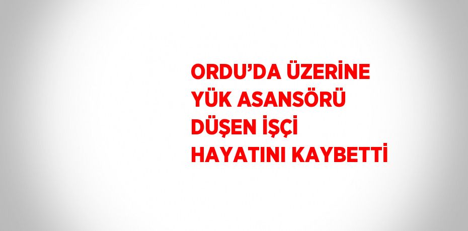 ORDU’DA ÜZERİNE YÜK ASANSÖRÜ DÜŞEN İŞÇİ HAYATINI KAYBETTİ