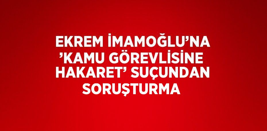 EKREM İMAMOĞLU’NA ’KAMU GÖREVLİSİNE HAKARET’ SUÇUNDAN SORUŞTURMA