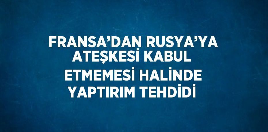 FRANSA’DAN RUSYA’YA ATEŞKESİ KABUL ETMEMESİ HALİNDE YAPTIRIM TEHDİDİ