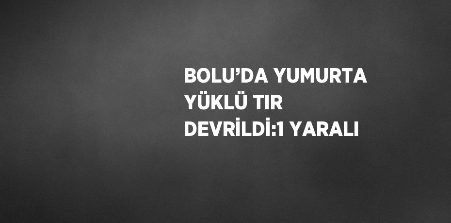 BOLU’DA YUMURTA YÜKLÜ TIR DEVRİLDİ:1 YARALI