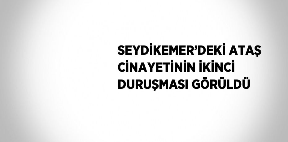 SEYDİKEMER’DEKİ ATAŞ CİNAYETİNİN İKİNCİ DURUŞMASI GÖRÜLDÜ
