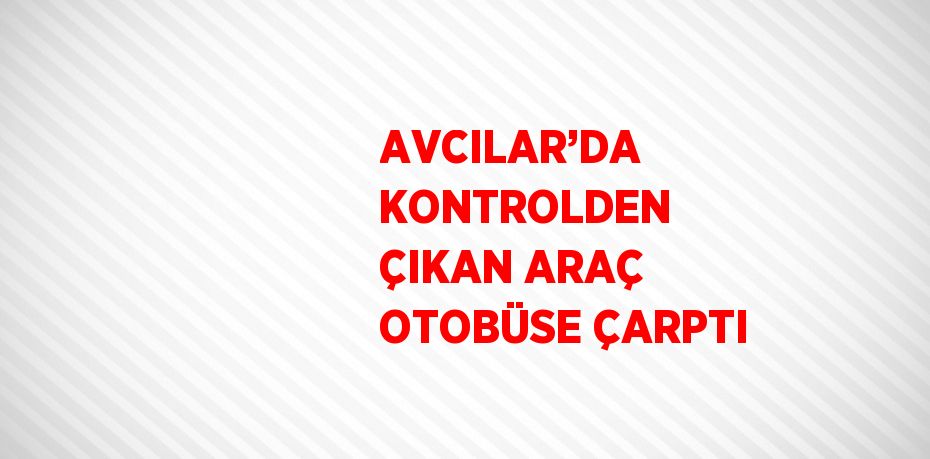 AVCILAR’DA KONTROLDEN ÇIKAN ARAÇ OTOBÜSE ÇARPTI