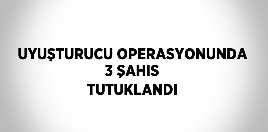 UYUŞTURUCU OPERASYONUNDA 3 ŞAHIS TUTUKLANDI