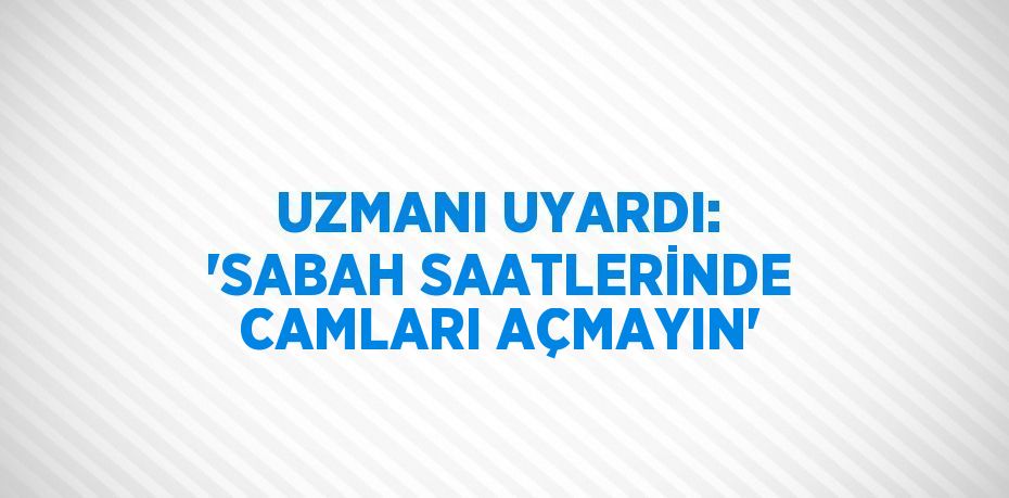 UZMANI UYARDI: 'SABAH SAATLERİNDE CAMLARI AÇMAYIN'