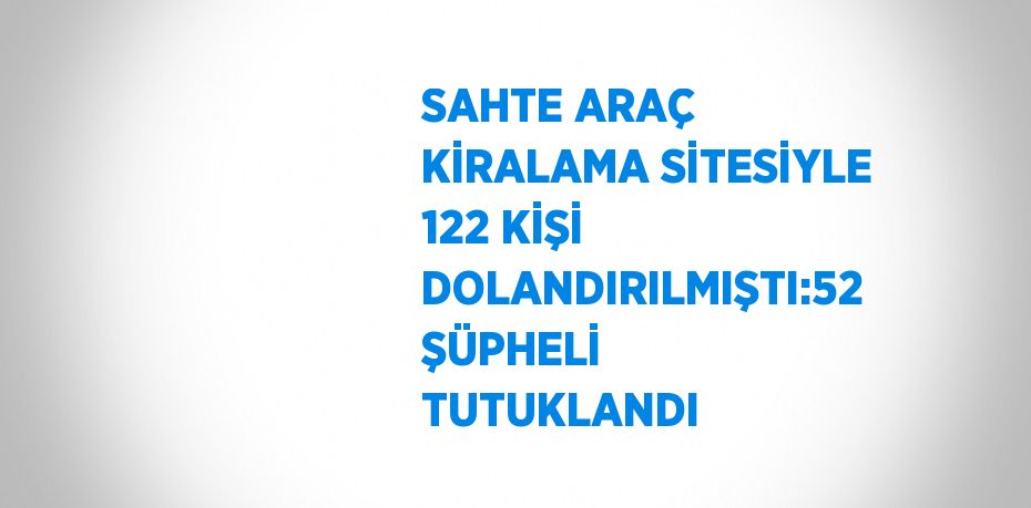 SAHTE ARAÇ KİRALAMA SİTESİYLE 122 KİŞİ DOLANDIRILMIŞTI:52 ŞÜPHELİ TUTUKLANDI