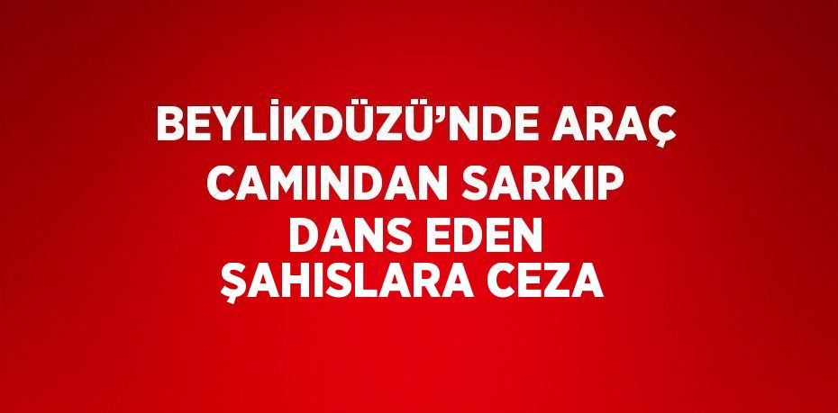 BEYLİKDÜZÜ’NDE ARAÇ CAMINDAN SARKIP DANS EDEN ŞAHISLARA CEZA