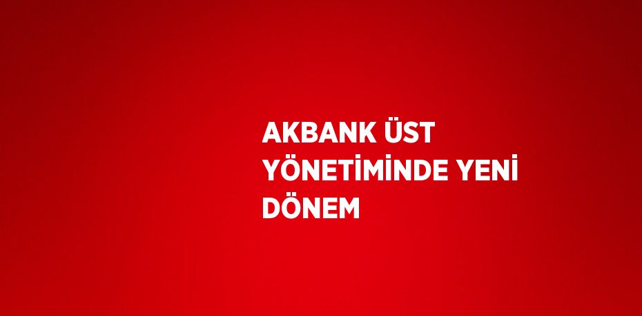 AKBANK ÜST YÖNETİMİNDE YENİ DÖNEM