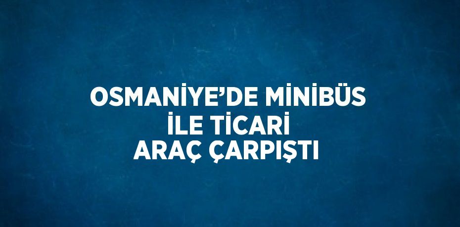 OSMANİYE’DE MİNİBÜS İLE TİCARİ ARAÇ ÇARPIŞTI