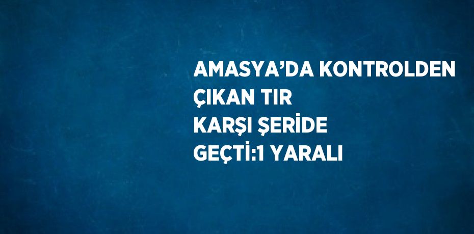 AMASYA’DA KONTROLDEN ÇIKAN TIR KARŞI ŞERİDE GEÇTİ:1 YARALI