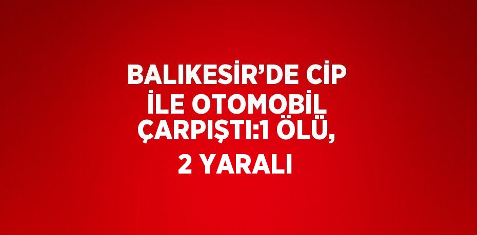 BALIKESİR’DE CİP İLE OTOMOBİL ÇARPIŞTI:1 ÖLÜ, 2 YARALI
