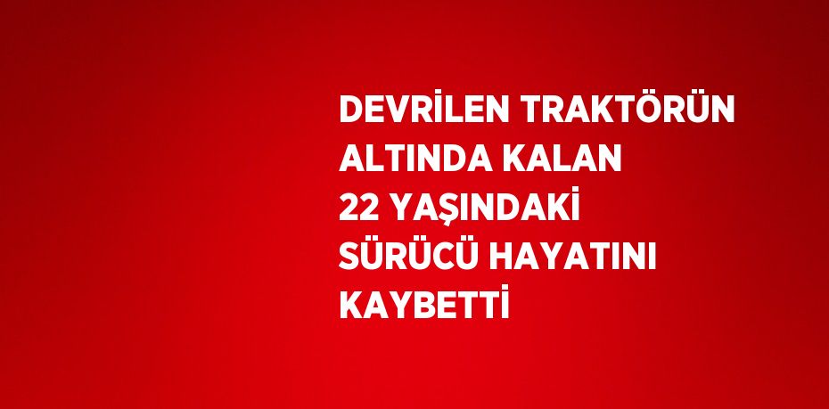 DEVRİLEN TRAKTÖRÜN ALTINDA KALAN 22 YAŞINDAKİ SÜRÜCÜ HAYATINI KAYBETTİ