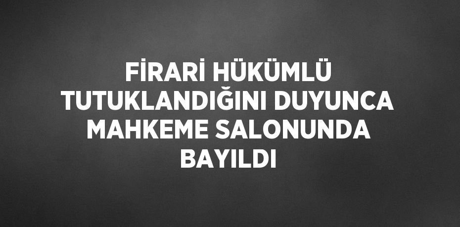 FİRARİ HÜKÜMLÜ TUTUKLANDIĞINI DUYUNCA MAHKEME SALONUNDA BAYILDI