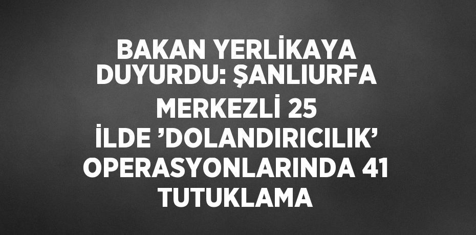 BAKAN YERLİKAYA DUYURDU: ŞANLIURFA MERKEZLİ 25 İLDE ’DOLANDIRICILIK’ OPERASYONLARINDA 41 TUTUKLAMA