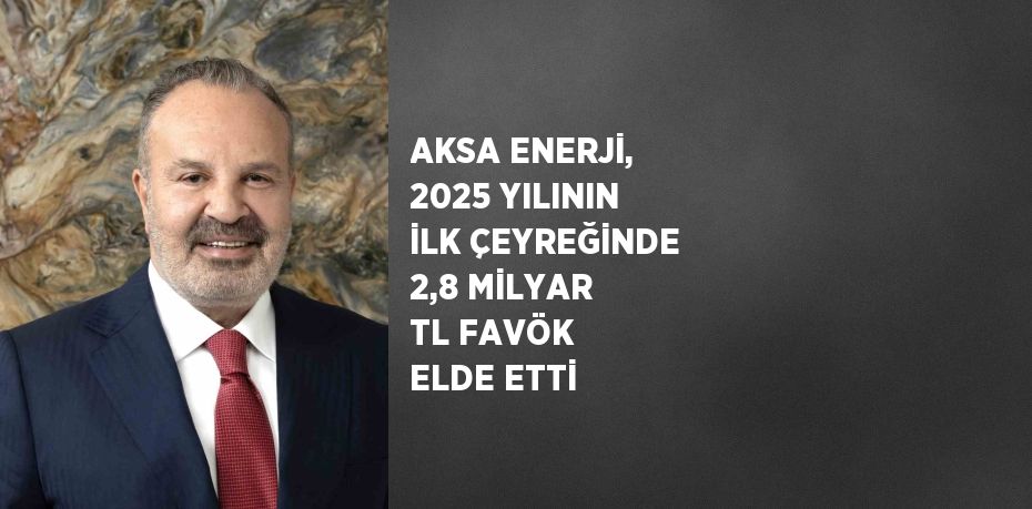 AKSA ENERJİ, 2025 YILININ İLK ÇEYREĞİNDE 2,8 MİLYAR TL FAVÖK ELDE ETTİ