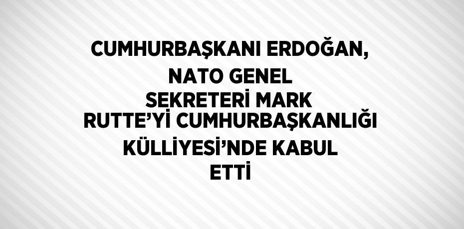 CUMHURBAŞKANI ERDOĞAN, NATO GENEL SEKRETERİ MARK RUTTE’Yİ CUMHURBAŞKANLIĞI KÜLLİYESİ’NDE KABUL ETTİ