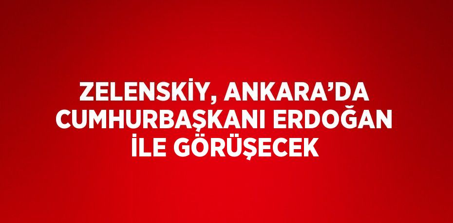 ZELENSKİY, ANKARA’DA CUMHURBAŞKANI ERDOĞAN İLE GÖRÜŞECEK