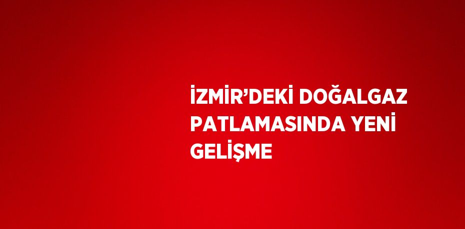 İZMİR’DEKİ DOĞALGAZ PATLAMASINDA YENİ GELİŞME