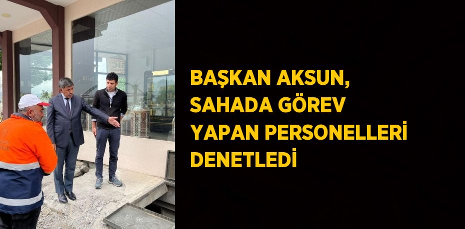 BAŞKAN AKSUN, SAHADA GÖREV YAPAN PERSONELLERİ DENETLEDİ