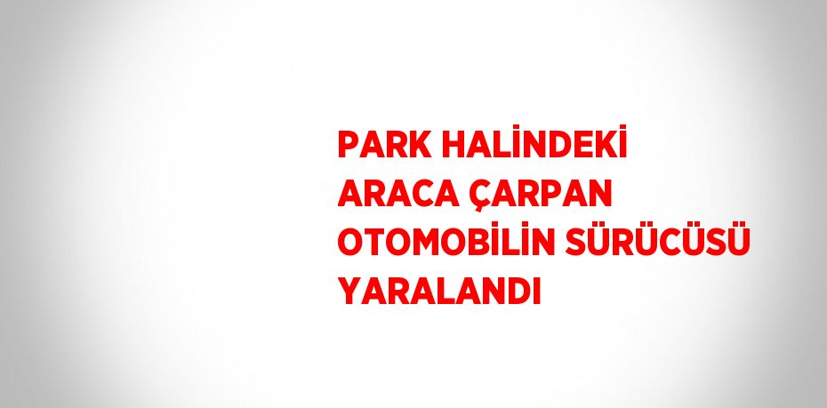 PARK HALİNDEKİ ARACA ÇARPAN OTOMOBİLİN SÜRÜCÜSÜ YARALANDI