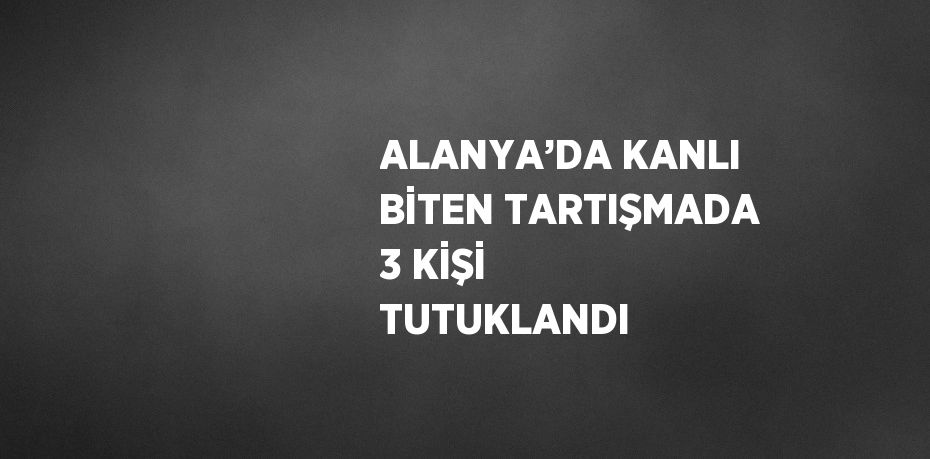 ALANYA’DA KANLI BİTEN TARTIŞMADA 3 KİŞİ TUTUKLANDI